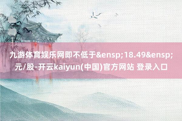 九游体育娱乐网即不低于 18.49 元/股-开云kaiyun(中国)官方网站 登录入口