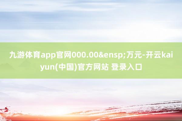 九游体育app官网000.00&ensp;万元-开云kaiyun(中国)官方网站 登录入口