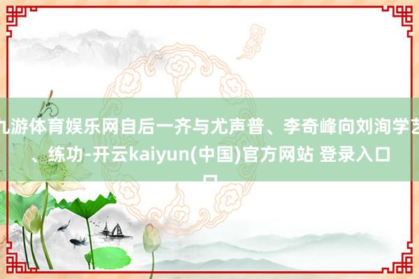 九游体育娱乐网自后一齐与尤声普、李奇峰向刘洵学艺、练功-开云kaiyun(中国)官方网站 登录入口