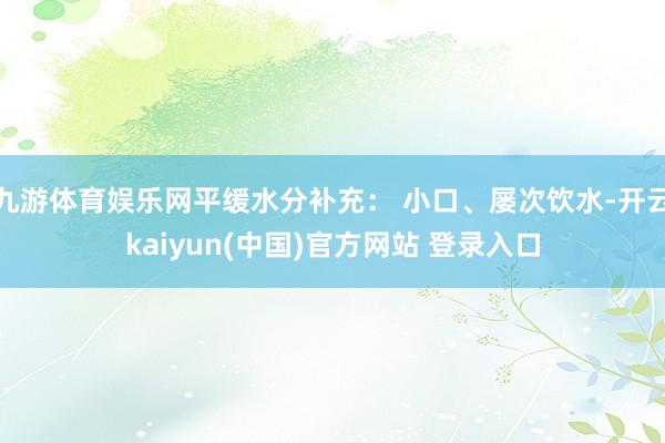 九游体育娱乐网平缓水分补充: 小口、屡次饮水-开云kaiyun(中国)官方网站 登录入口
