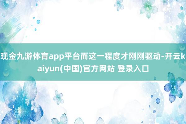 现金九游体育app平台而这一程度才刚刚驱动-开云kaiyun(中国)官方网站 登录入口