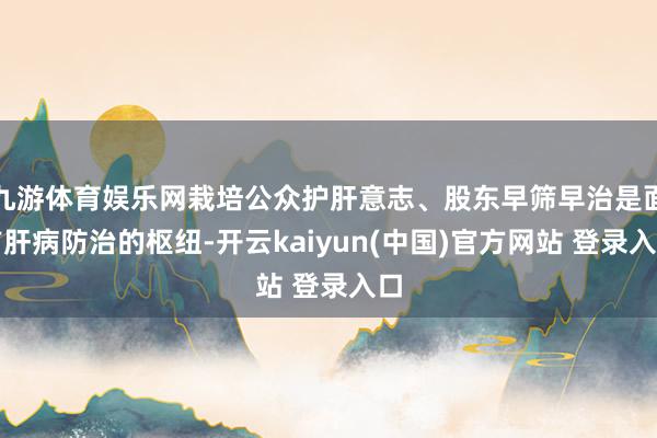 九游体育娱乐网栽培公众护肝意志、股东早筛早治是面前肝病防治的枢纽-开云kaiyun(中国)官方网站 登录入口