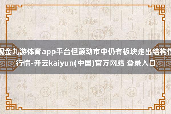 现金九游体育app平台但颤动市中仍有板块走出结构性行情-开云kaiyun(中国)官方网站 登录入口