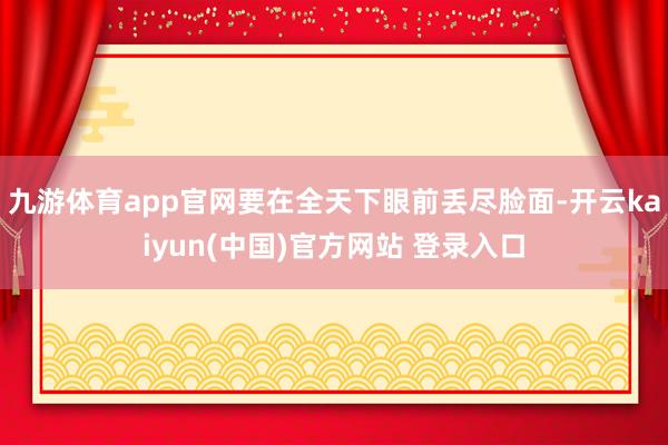 九游体育app官网要在全天下眼前丢尽脸面-开云kaiyun(中国)官方网站 登录入口