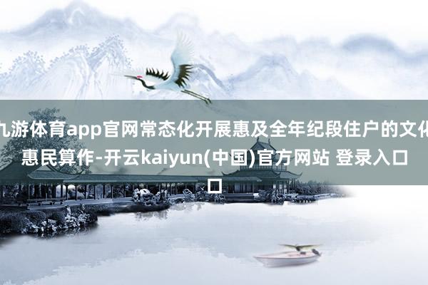 九游体育app官网常态化开展惠及全年纪段住户的文化惠民算作-开云kaiyun(中国)官方网站 登录入口