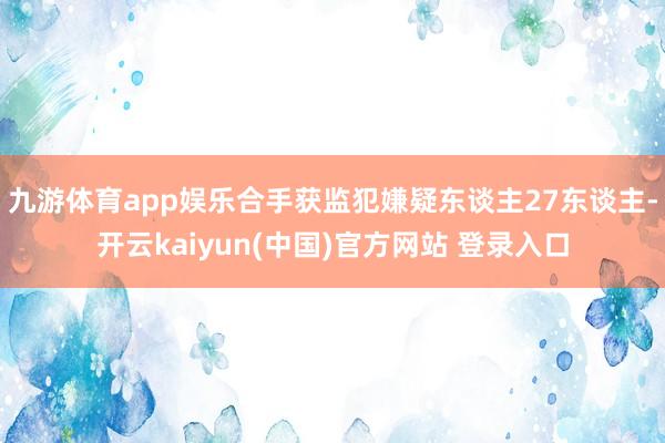 九游体育app娱乐合手获监犯嫌疑东谈主27东谈主-开云kaiyun(中国)官方网站 登录入口