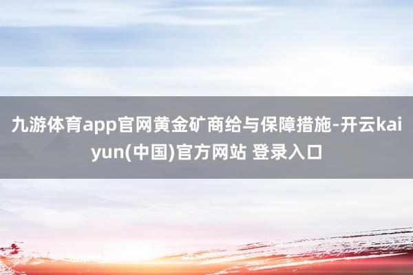 九游体育app官网黄金矿商给与保障措施-开云kaiyun(中国)官方网站 登录入口