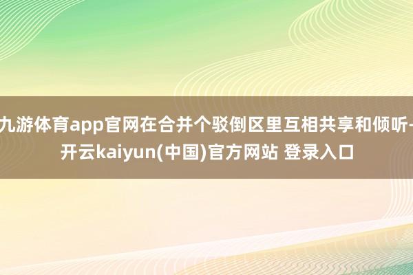 九游体育app官网在合并个驳倒区里互相共享和倾听-开云kaiyun(中国)官方网站 登录入口