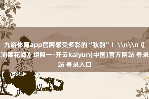 九游体育app官网感受多彩的“秋韵”！\n\n《门源油菜花海》组照一-开云kaiyun(中国)官方网站 登录入口