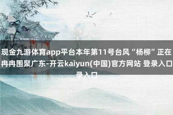 现金九游体育app平台本年第11号台风“杨柳”正在冉冉围聚广东-开云kaiyun(中国)官方网站 登录入口