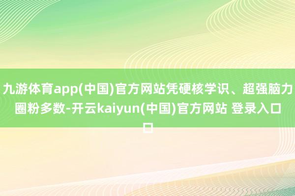 九游体育app(中国)官方网站凭硬核学识、超强脑力圈粉多数-开云kaiyun(中国)官方网站 登录入口