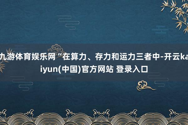 九游体育娱乐网“在算力、存力和运力三者中-开云kaiyun(中国)官方网站 登录入口