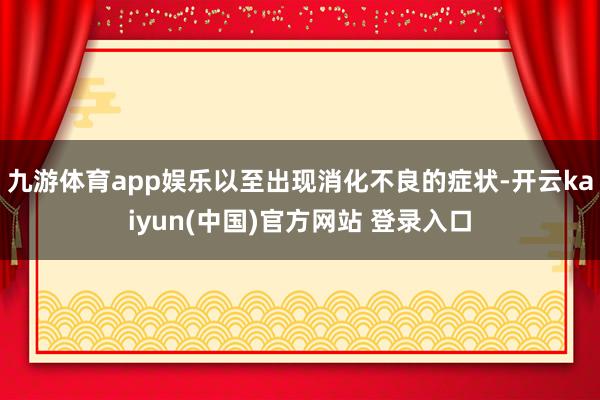 九游体育app娱乐以至出现消化不良的症状-开云kaiyun(中国)官方网站 登录入口