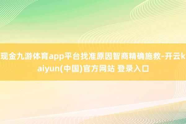现金九游体育app平台找准原因智商精确施救-开云kaiyun(中国)官方网站 登录入口