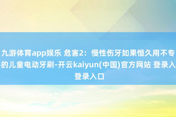九游体育app娱乐 危害2：慢性伤牙如果恒久用不专科的儿童电动牙刷-开云kaiyun(中国)官方网站 登录入口