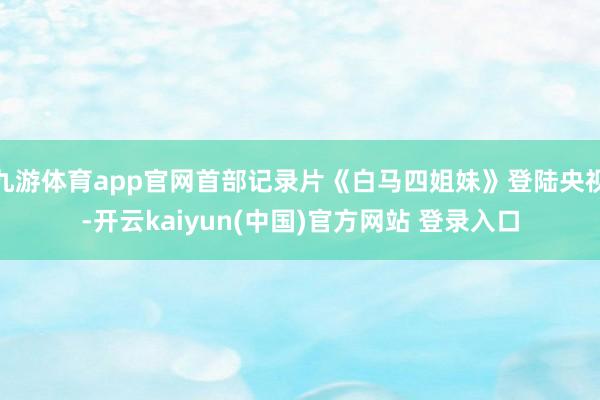 九游体育app官网首部记录片《白马四姐妹》登陆央视-开云kaiyun(中国)官方网站 登录入口
