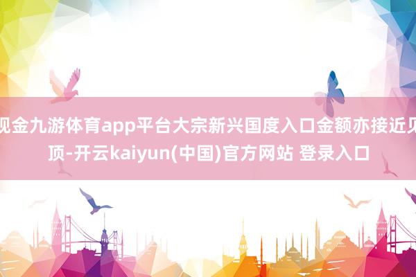 现金九游体育app平台大宗新兴国度入口金额亦接近见顶-开云kaiyun(中国)官方网站 登录入口