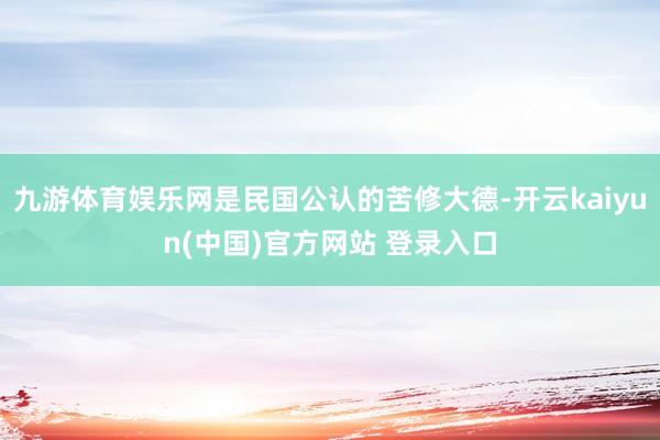 九游体育娱乐网是民国公认的苦修大德-开云kaiyun(中国)官方网站 登录入口