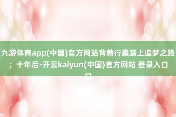 九游体育app(中国)官方网站背着行囊踏上追梦之路；十年后-开云kaiyun(中国)官方网站 登录入口