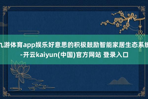九游体育app娱乐好意思的积极鼓励智能家居生态系统-开云kaiyun(中国)官方网站 登录入口