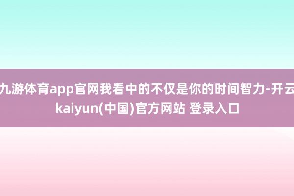 九游体育app官网我看中的不仅是你的时间智力-开云kaiyun(中国)官方网站 登录入口