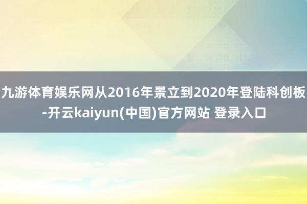 九游体育娱乐网从2016年景立到2020年登陆科创板-开云kaiyun(中国)官方网站 登录入口