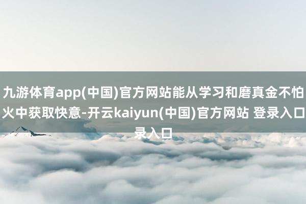 九游体育app(中国)官方网站能从学习和磨真金不怕火中获取快意-开云kaiyun(中国)官方网站 登录入口