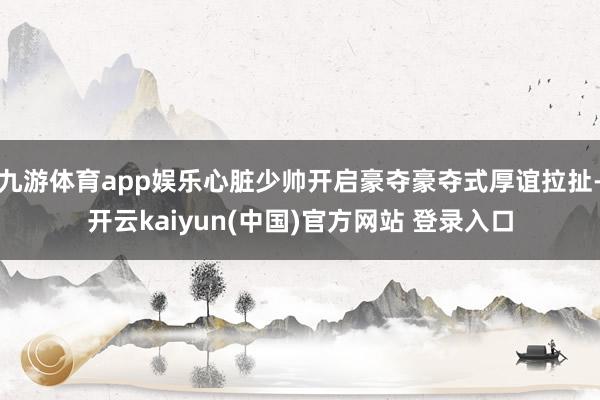 九游体育app娱乐心脏少帅开启豪夺豪夺式厚谊拉扯-开云kaiyun(中国)官方网站 登录入口