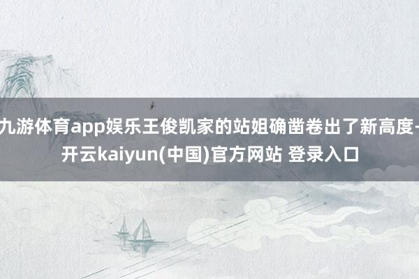 九游体育app娱乐王俊凯家的站姐确凿卷出了新高度-开云kaiyun(中国)官方网站 登录入口