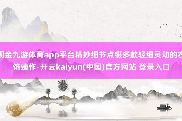 现金九游体育app平台精妙细节点缀多款轻细灵动的衣饰臻作-开云kaiyun(中国)官方网站 登录入口