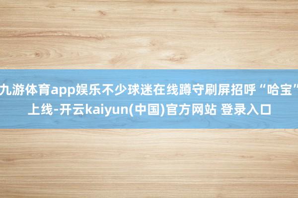 九游体育app娱乐不少球迷在线蹲守刷屏招呼“哈宝”上线-开云kaiyun(中国)官方网站 登录入口