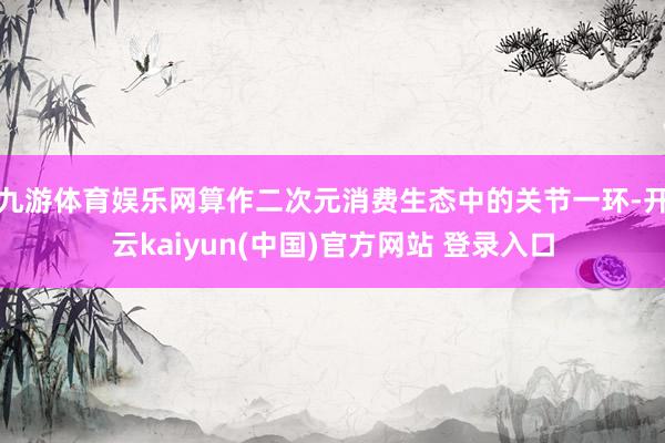 九游体育娱乐网算作二次元消费生态中的关节一环-开云kaiyun(中国)官方网站 登录入口