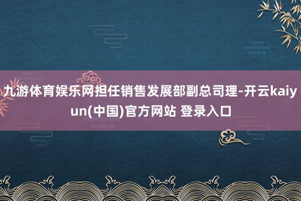九游体育娱乐网担任销售发展部副总司理-开云kaiyun(中国)官方网站 登录入口