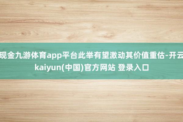 现金九游体育app平台此举有望激动其价值重估-开云kaiyun(中国)官方网站 登录入口