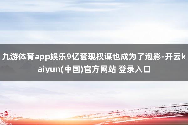 九游体育app娱乐9亿套现权谋也成为了泡影-开云kaiyun(中国)官方网站 登录入口
