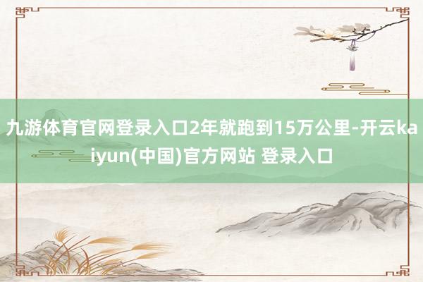 九游体育官网登录入口2年就跑到15万公里-开云kaiyun(中国)官方网站 登录入口
