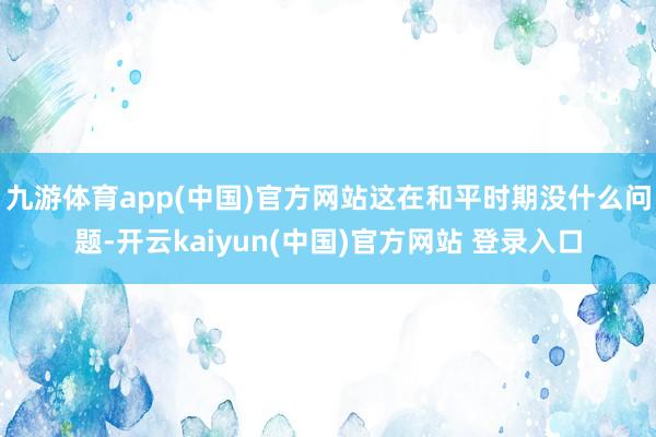 九游体育app(中国)官方网站这在和平时期没什么问题-开云kaiyun(中国)官方网站 登录入口