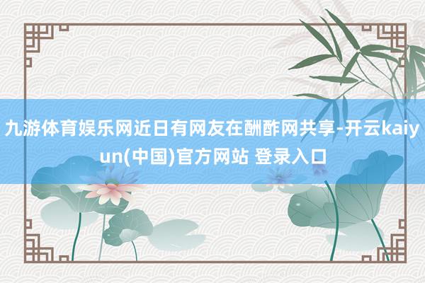 九游体育娱乐网近日有网友在酬酢网共享-开云kaiyun(中国)官方网站 登录入口