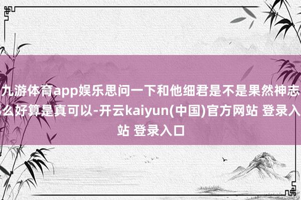 九游体育app娱乐思问一下和他细君是不是果然神志那么好算是真可以-开云kaiyun(中国)官方网站 登录入口