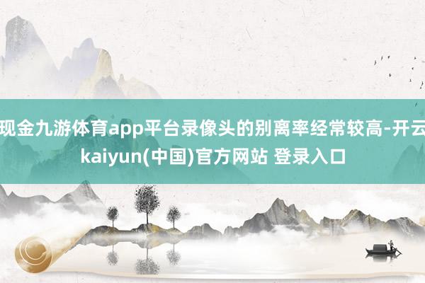 现金九游体育app平台录像头的别离率经常较高-开云kaiyun(中国)官方网站 登录入口