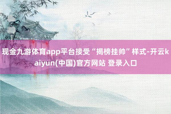 现金九游体育app平台接受“揭榜挂帅”样式-开云kaiyun(中国)官方网站 登录入口