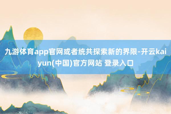 九游体育app官网或者统共探索新的界限-开云kaiyun(中国)官方网站 登录入口