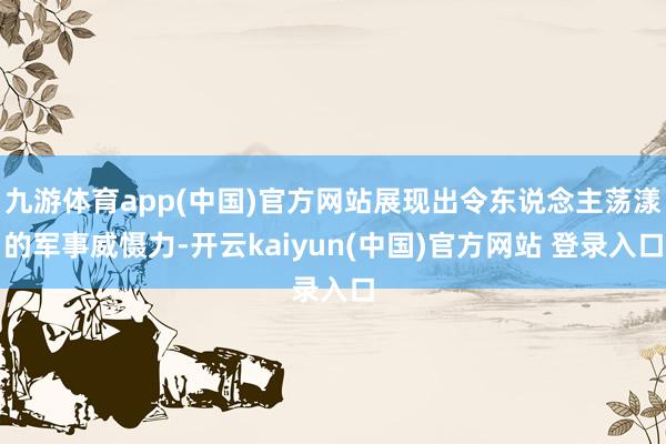 九游体育app(中国)官方网站展现出令东说念主荡漾的军事威慑力-开云kaiyun(中国)官方网站 登录入口