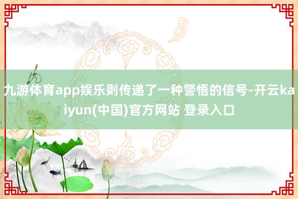 九游体育app娱乐则传递了一种警悟的信号-开云kaiyun(中国)官方网站 登录入口