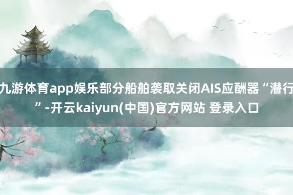 九游体育app娱乐部分船舶袭取关闭AIS应酬器“潜行”-开云kaiyun(中国)官方网站 登录入口