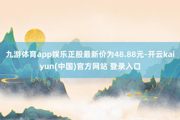 九游体育app娱乐正股最新价为48.88元-开云kaiyun(中国)官方网站 登录入口