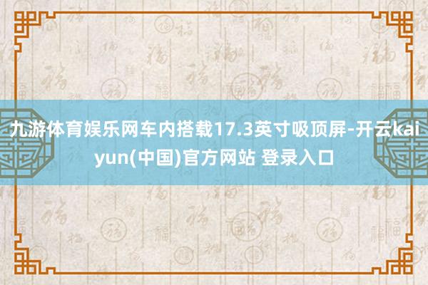 九游体育娱乐网车内搭载17.3英寸吸顶屏-开云kaiyun(中国)官方网站 登录入口