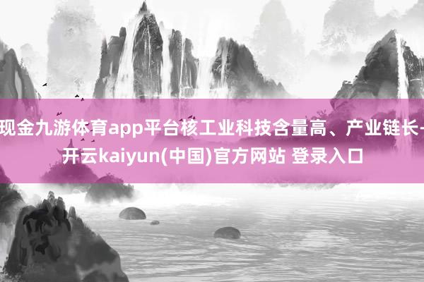 现金九游体育app平台核工业科技含量高、产业链长-开云kaiyun(中国)官方网站 登录入口