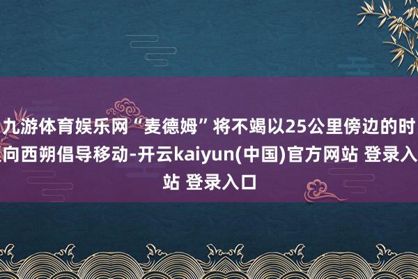 九游体育娱乐网“麦德姆”将不竭以25公里傍边的时速向西朔倡导移动-开云kaiyun(中国)官方网站 登录入口