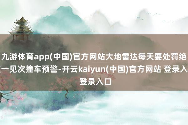 九游体育app(中国)官方网站大地雷达每天要处罚绝难一见次撞车预警-开云kaiyun(中国)官方网站 登录入口